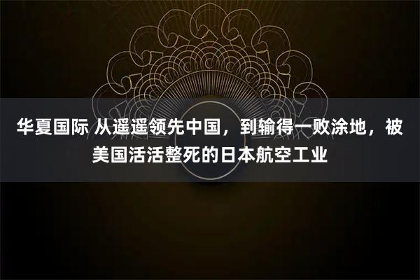 华夏国际 从遥遥领先中国，到输得一败涂地，被美国活活整死的日本航空工业