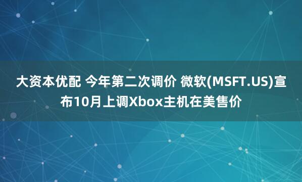 大资本优配 今年第二次调价 微软(MSFT.US)宣布10月上调Xbox主机在美售价