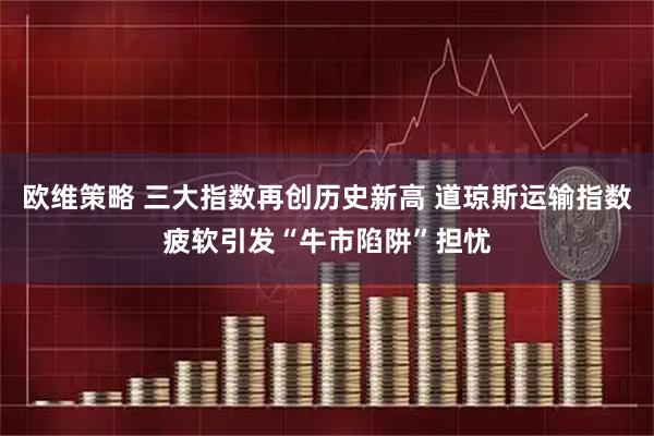 欧维策略 三大指数再创历史新高 道琼斯运输指数疲软引发“牛市陷阱”担忧