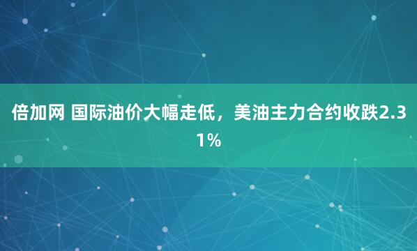 倍加网 国际油价大幅走低，美油主力合约收跌2.31%