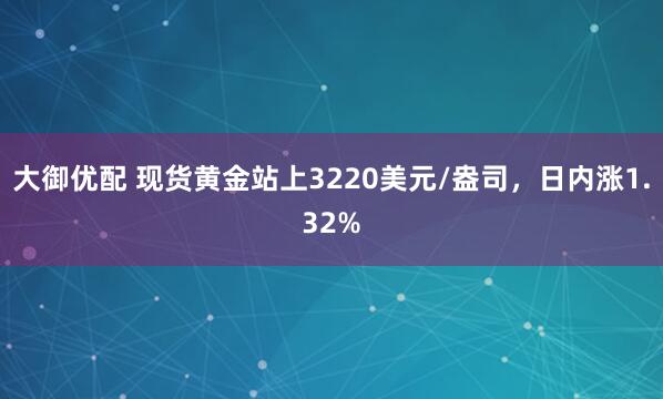 大御优配 现货黄金站上3220美元/盎司，日内涨1.32%