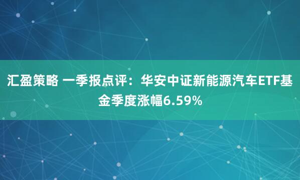 汇盈策略 一季报点评：华安中证新能源汽车ETF基金季度涨幅6.59%