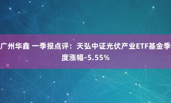 广州华鑫 一季报点评：天弘中证光伏产业ETF基金季度涨幅-5.55%
