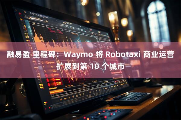 融易盈 里程碑：Waymo 将 Robotaxi 商业运营扩展到第 10 个城市