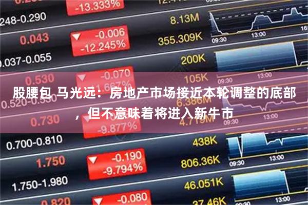 股腰包 马光远：房地产市场接近本轮调整的底部，但不意味着将进入新牛市