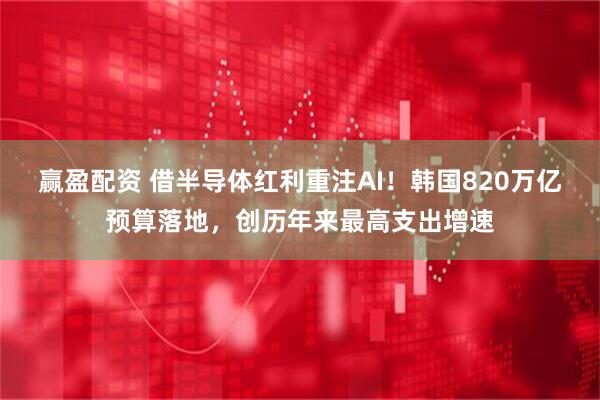赢盈配资 借半导体红利重注AI！韩国820万亿预算落地，创历年来最高支出增速