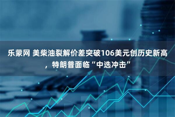 乐蒙网 美柴油裂解价差突破106美元创历史新高，特朗普面临“中选冲击”
